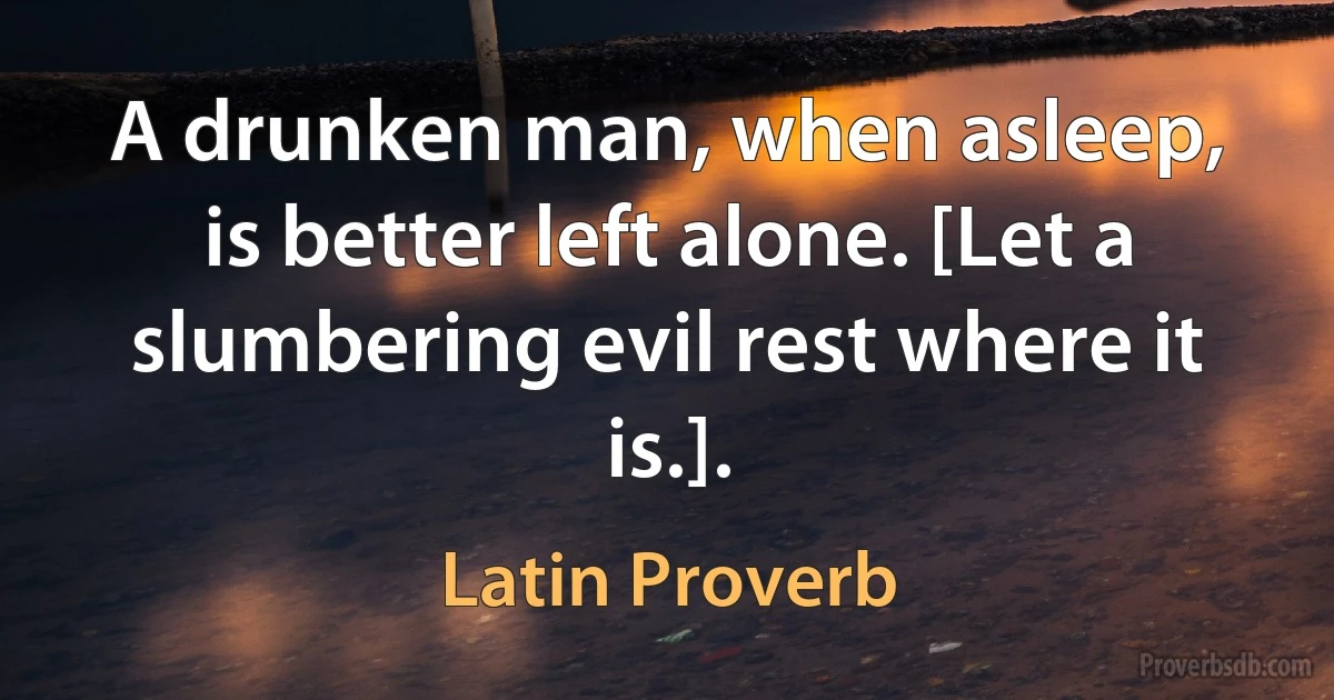 A drunken man, when asleep, is better left alone. [Let a slumbering evil rest where it is.]. (Latin Proverb)