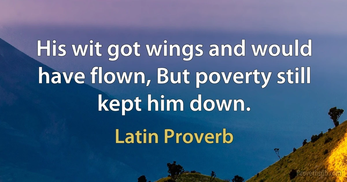 His wit got wings and would have flown, But poverty still kept him down. (Latin Proverb)