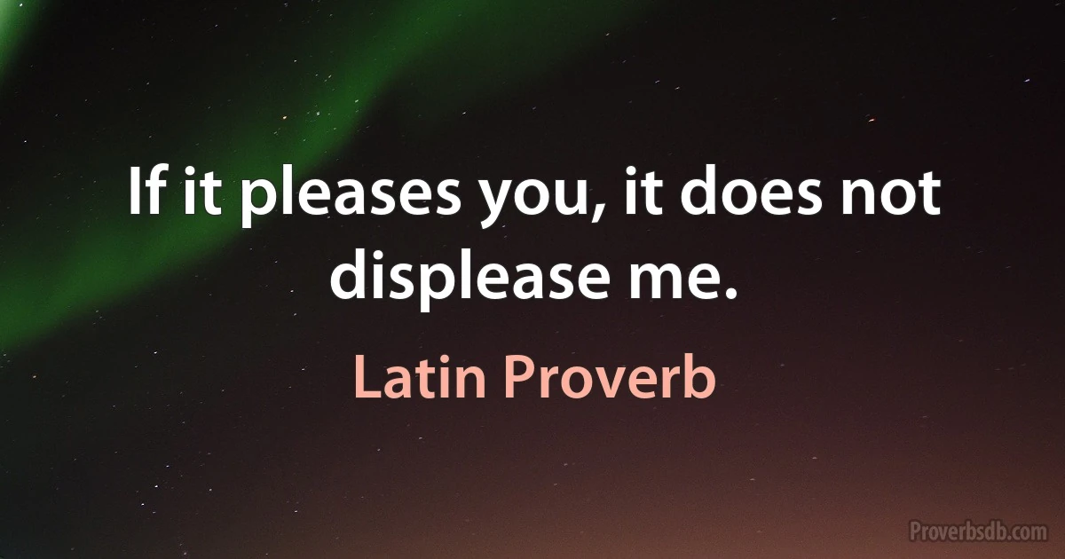 If it pleases you, it does not displease me. (Latin Proverb)