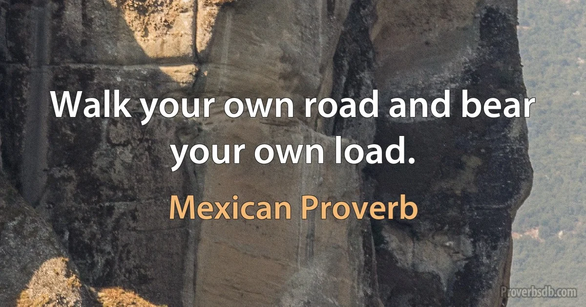 Walk your own road and bear your own load. (Mexican Proverb)