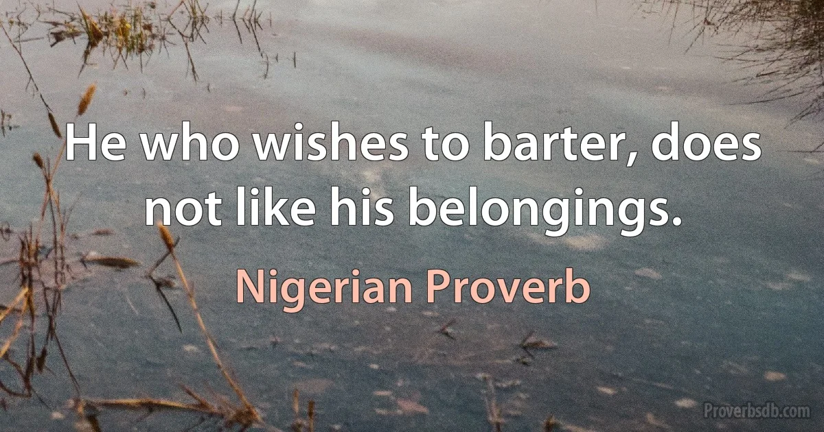 He who wishes to barter, does not like his belongings. (Nigerian Proverb)