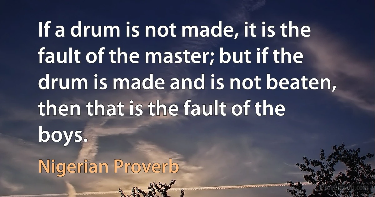 If a drum is not made, it is the fault of the master; but if the drum is made and is not beaten, then that is the fault of the boys. (Nigerian Proverb)