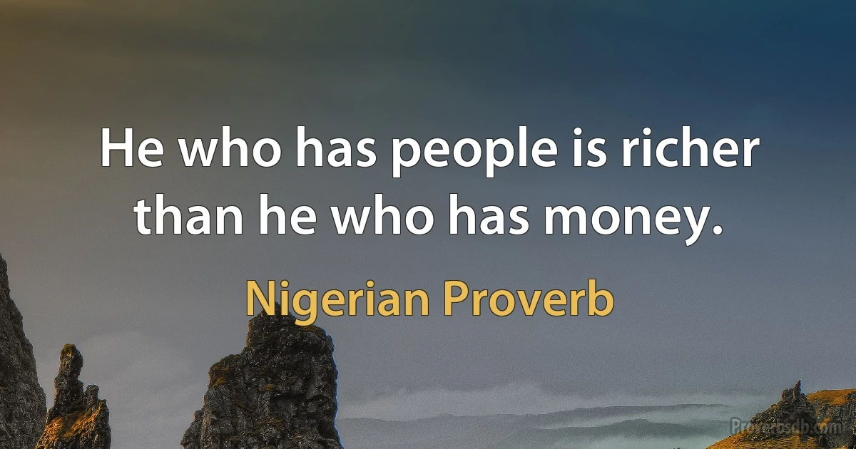 He who has people is richer than he who has money. (Nigerian Proverb)