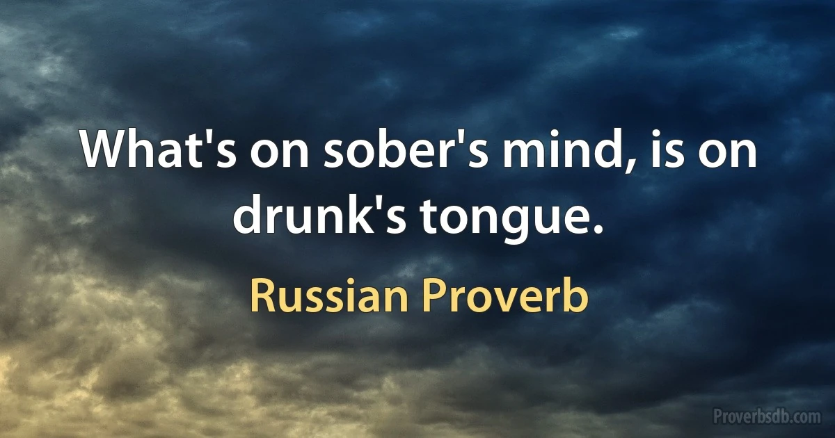 What's on sober's mind, is on drunk's tongue. (Russian Proverb)