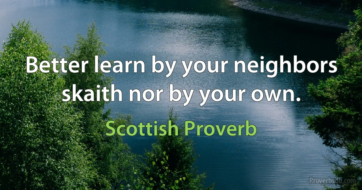 Better learn by your neighbors skaith nor by your own. (Scottish Proverb)