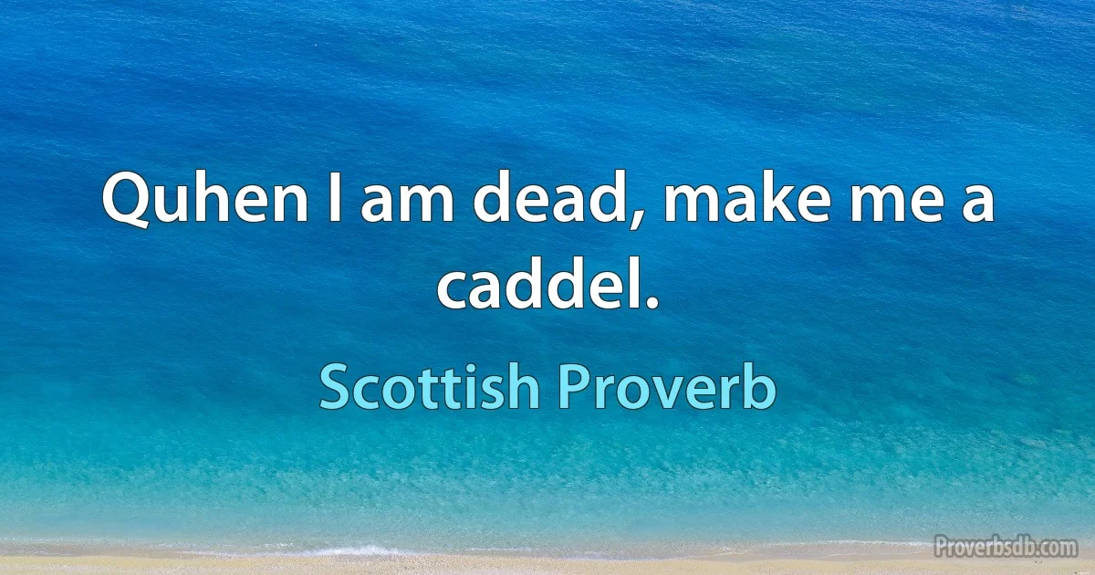 Quhen I am dead, make me a caddel. (Scottish Proverb)