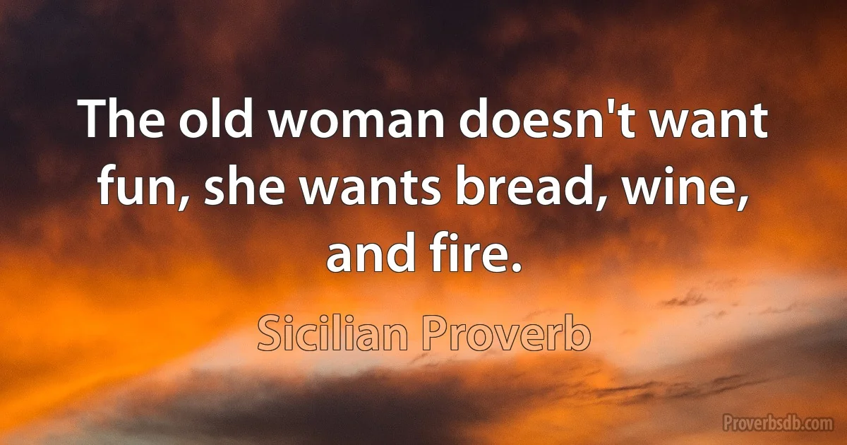 The old woman doesn't want fun, she wants bread, wine, and fire. (Sicilian Proverb)