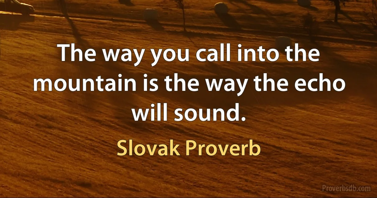 The way you call into the mountain is the way the echo will sound. (Slovak Proverb)