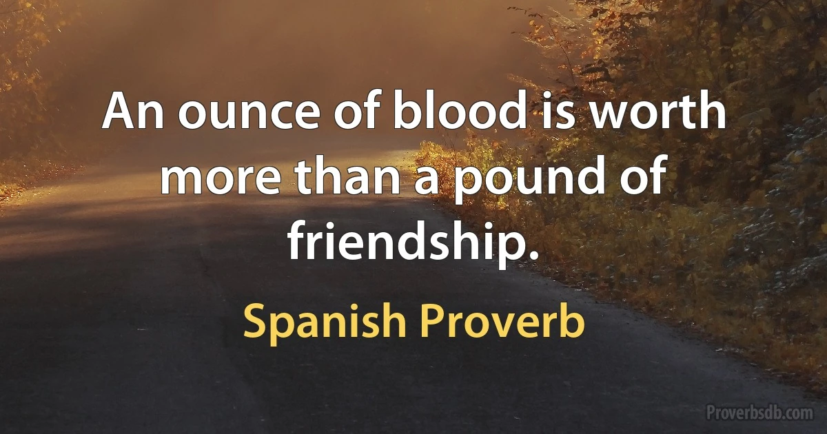 An ounce of blood is worth more than a pound of friendship. (Spanish Proverb)