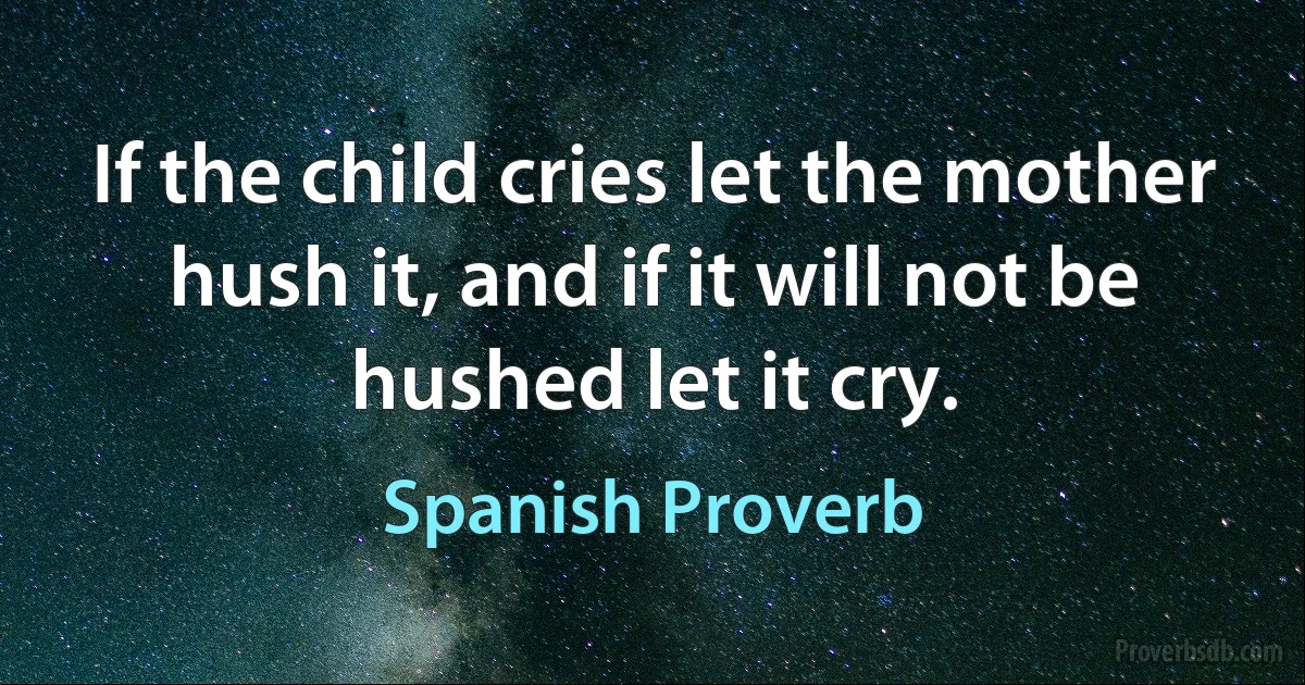 If the child cries let the mother hush it, and if it will not be hushed let it cry. (Spanish Proverb)