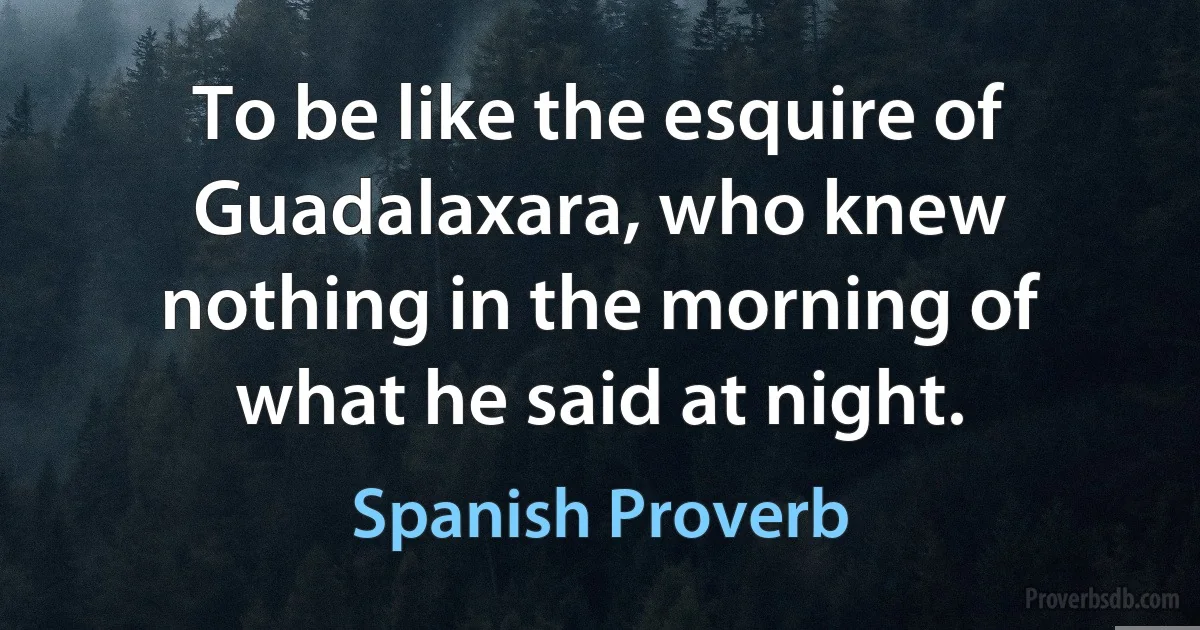 To be like the esquire of Guadalaxara, who knew nothing in the morning of what he said at night. (Spanish Proverb)