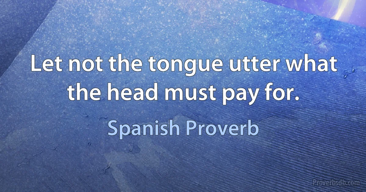 Let not the tongue utter what the head must pay for. (Spanish Proverb)