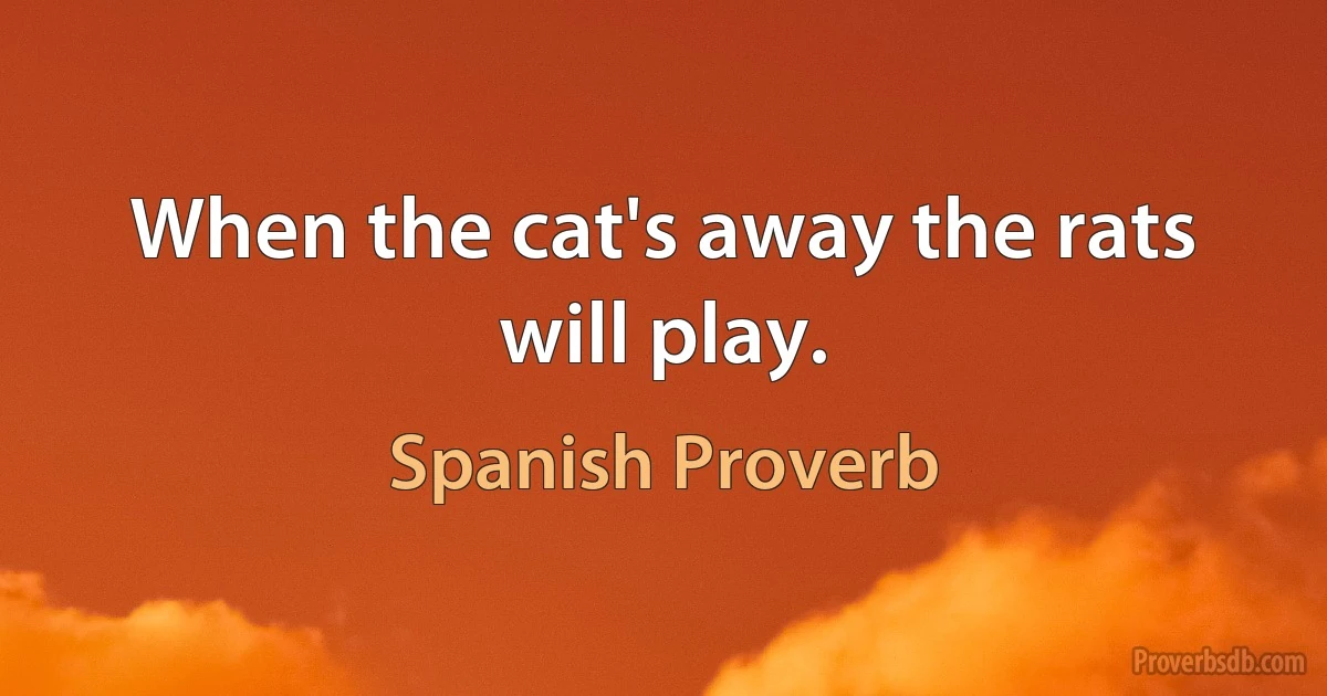 When the cat's away the rats will play. (Spanish Proverb)