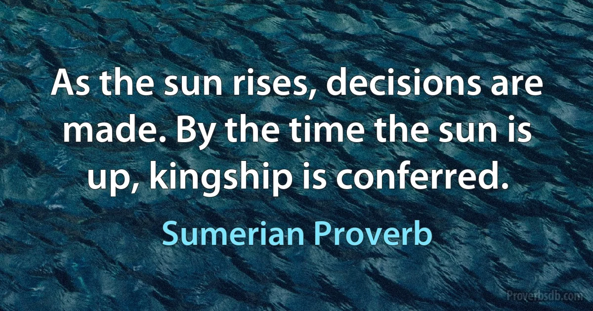 As the sun rises, decisions are made. By the time the sun is up, kingship is conferred. (Sumerian Proverb)