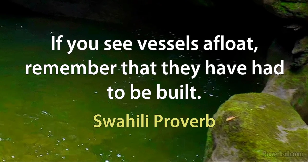 If you see vessels afloat, remember that they have had to be built. (Swahili Proverb)