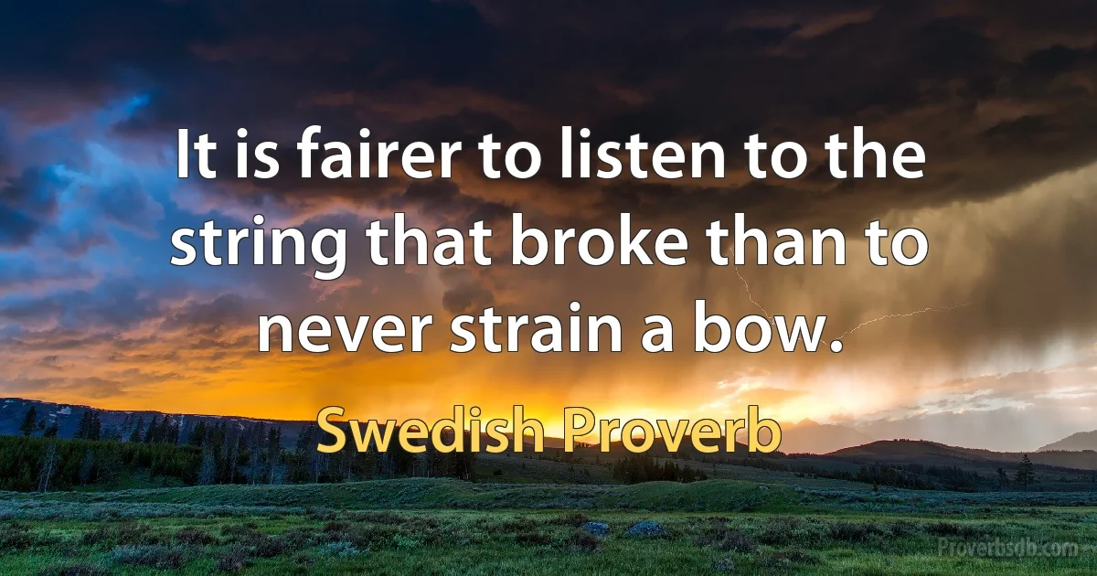 It is fairer to listen to the string that broke than to never strain a bow. (Swedish Proverb)