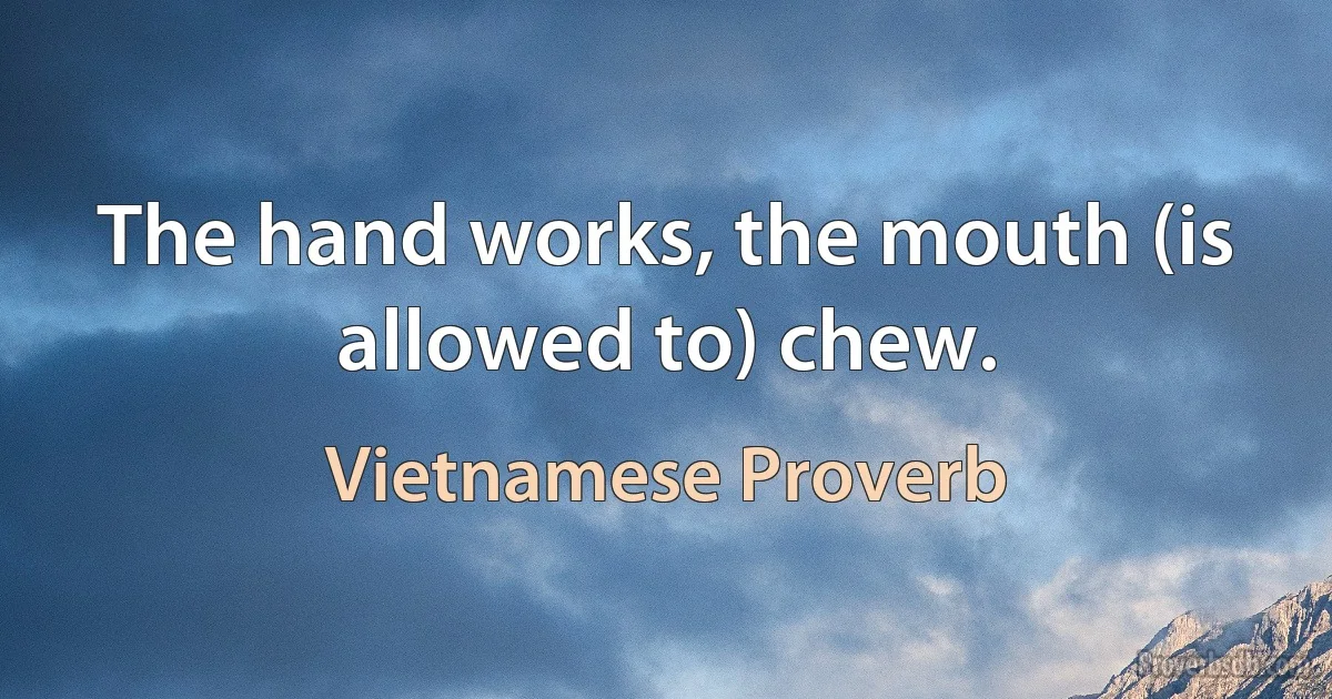 The hand works, the mouth (is allowed to) chew. (Vietnamese Proverb)