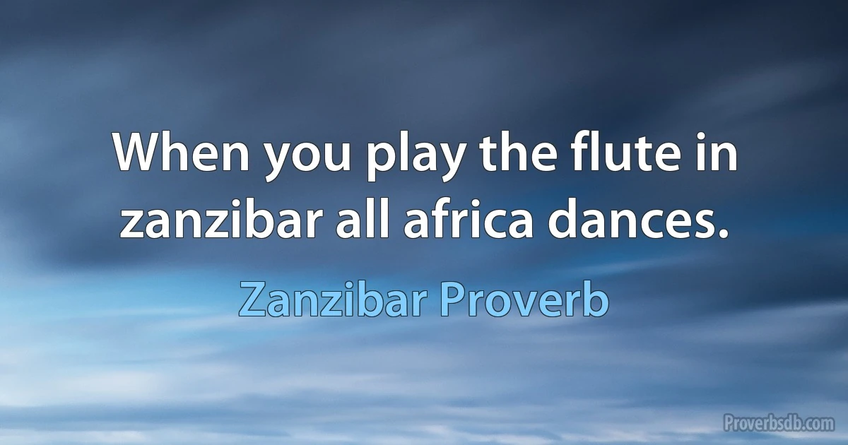 When you play the flute in zanzibar all africa dances. (Zanzibar Proverb)