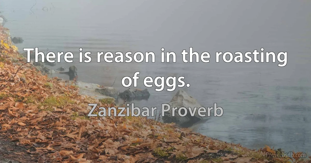 There is reason in the roasting of eggs. (Zanzibar Proverb)