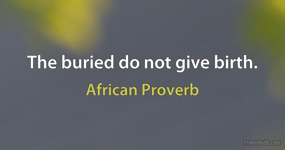 The buried do not give birth. (African Proverb)