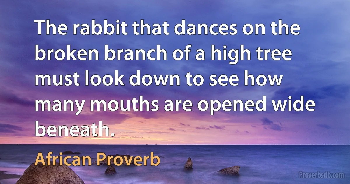 The rabbit that dances on the broken branch of a high tree must look down to see how many mouths are opened wide beneath. (African Proverb)