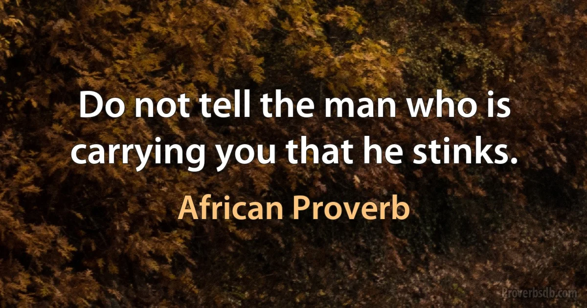 Do not tell the man who is carrying you that he stinks. (African Proverb)