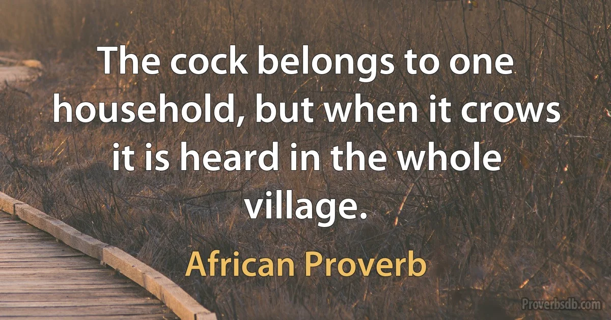 The cock belongs to one household, but when it crows it is heard in the whole village. (African Proverb)