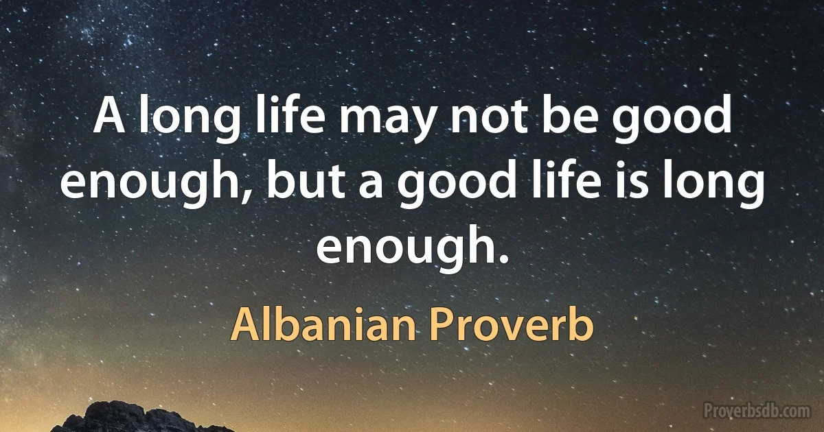 A long life may not be good enough, but a good life is long enough. (Albanian Proverb)