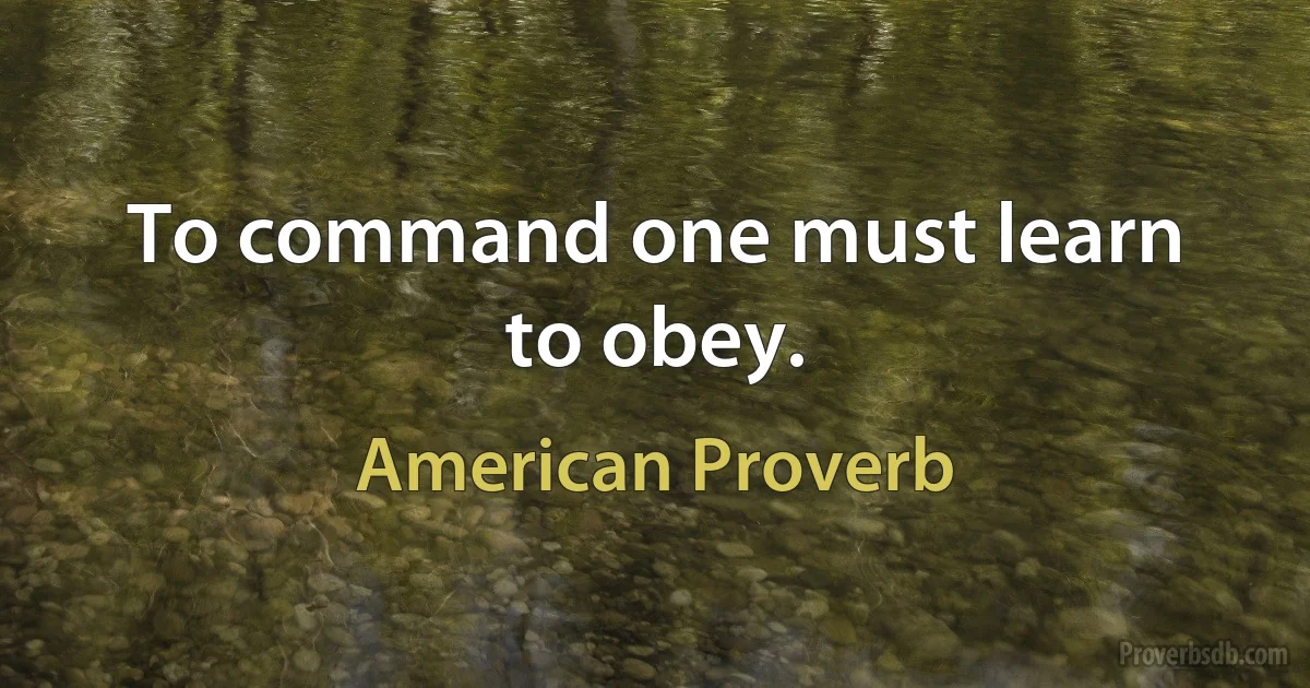 To command one must learn to obey. (American Proverb)