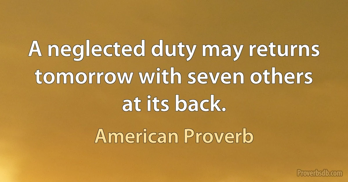 A neglected duty may returns tomorrow with seven others at its back. (American Proverb)