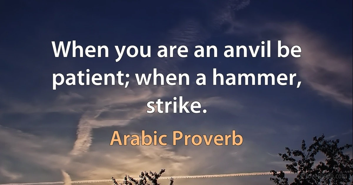 When you are an anvil be patient; when a hammer, strike. (Arabic Proverb)