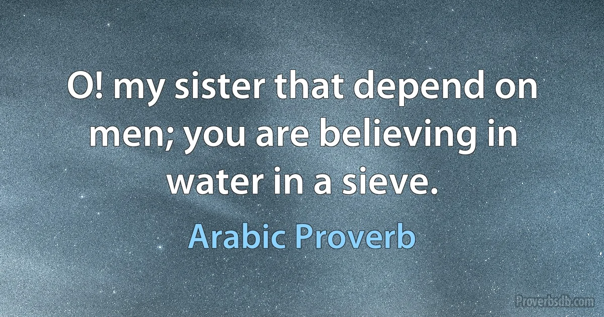 O! my sister that depend on men; you are believing in water in a sieve. (Arabic Proverb)