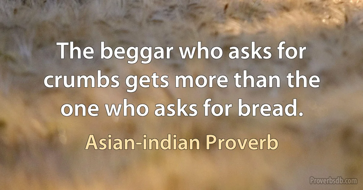 The beggar who asks for crumbs gets more than the one who asks for bread. (Asian-indian Proverb)