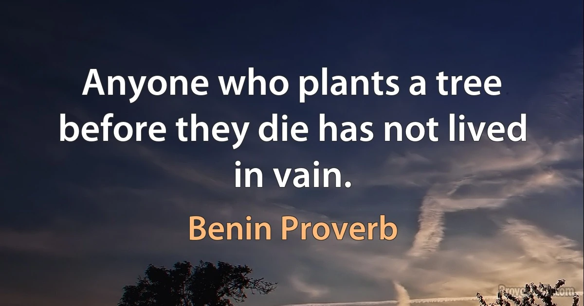 Anyone who plants a tree before they die has not lived in vain. (Benin Proverb)