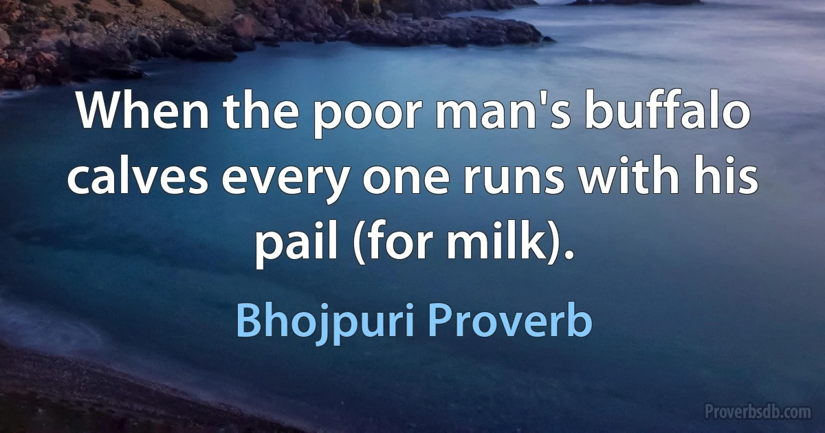 When the poor man's buffalo calves every one runs with his pail (for milk). (Bhojpuri Proverb)