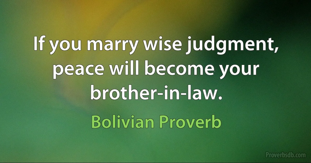 If you marry wise judgment, peace will become your brother-in-law. (Bolivian Proverb)