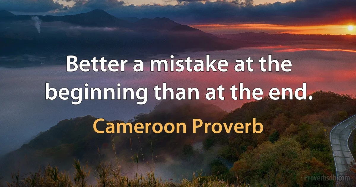 Better a mistake at the beginning than at the end. (Cameroon Proverb)