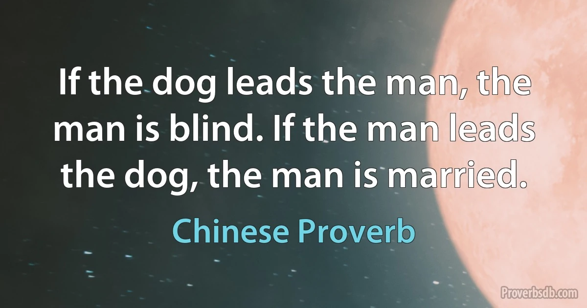 If the dog leads the man, the man is blind. If the man leads the dog, the man is married. (Chinese Proverb)