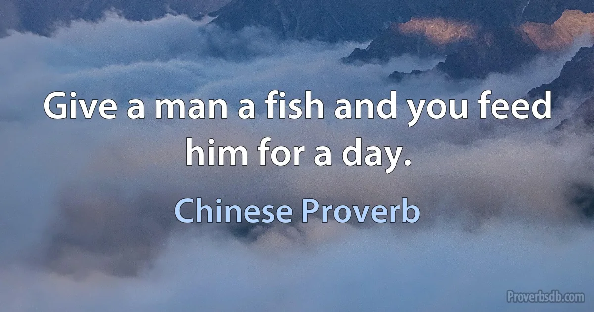 Give a man a fish and you feed him for a day. (Chinese Proverb)