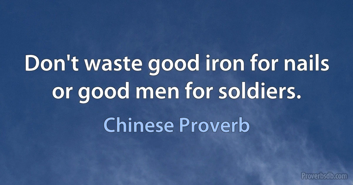 Don't waste good iron for nails or good men for soldiers. (Chinese Proverb)