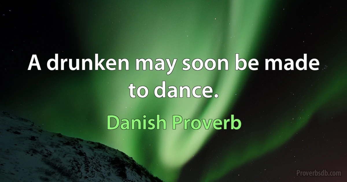 A drunken may soon be made to dance. (Danish Proverb)