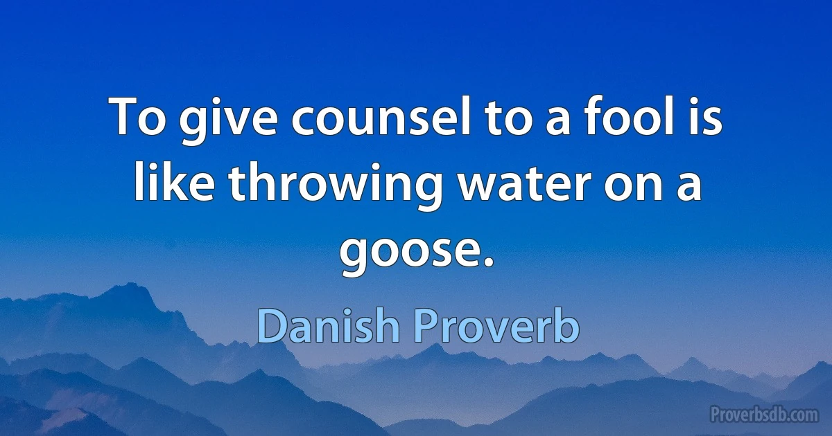 To give counsel to a fool is like throwing water on a goose. (Danish Proverb)