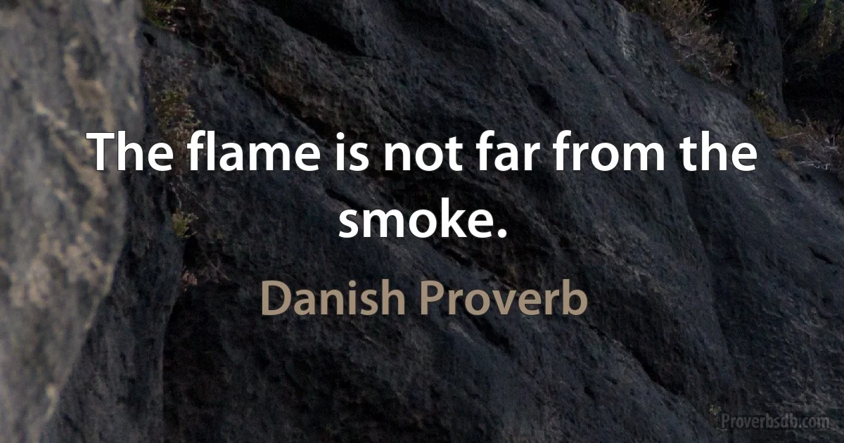 The flame is not far from the smoke. (Danish Proverb)