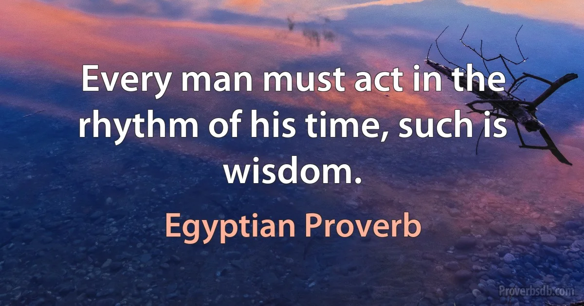 Every man must act in the rhythm of his time, such is wisdom. (Egyptian Proverb)