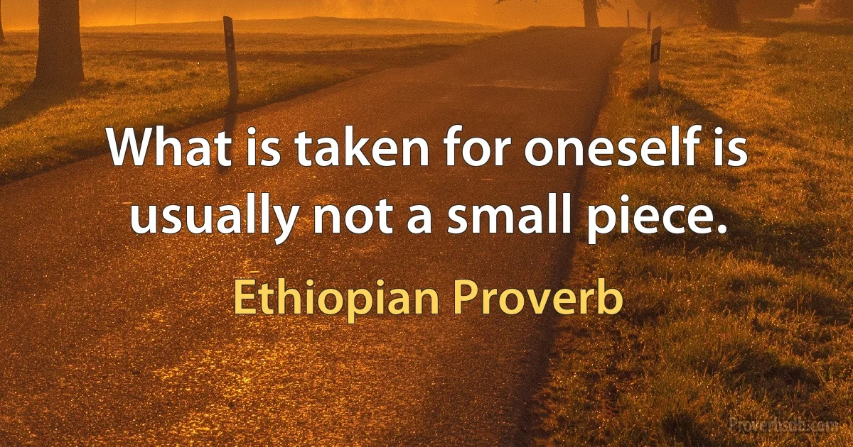 What is taken for oneself is usually not a small piece. (Ethiopian Proverb)