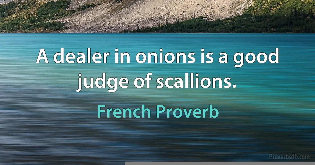 A dealer in onions is a good judge of scallions. (French Proverb)