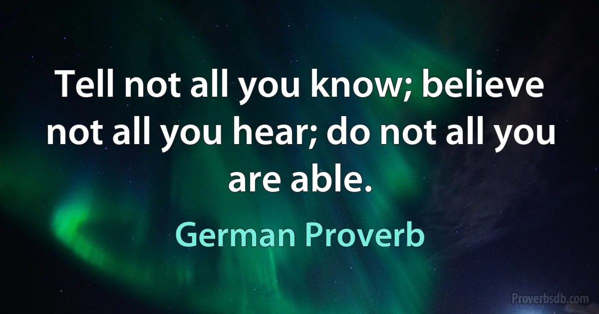 Tell not all you know; believe not all you hear; do not all you are able. (German Proverb)