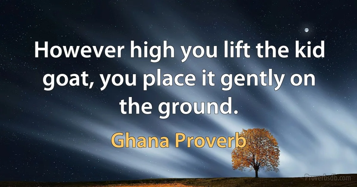 However high you lift the kid goat, you place it gently on the ground. (Ghana Proverb)