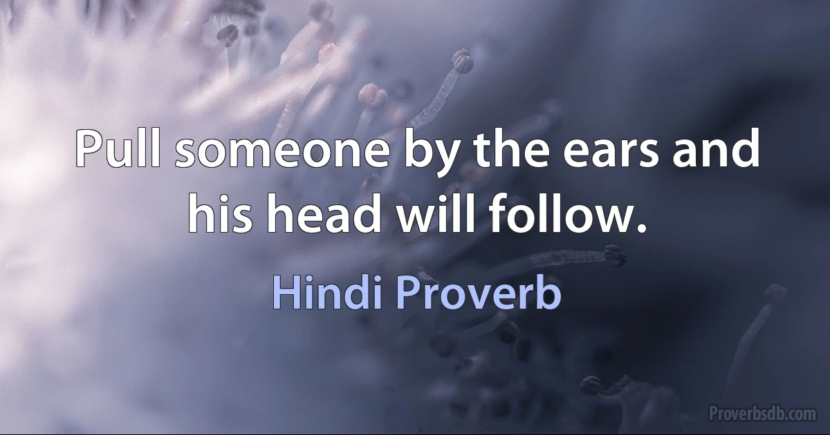 Pull someone by the ears and his head will follow. (Hindi Proverb)