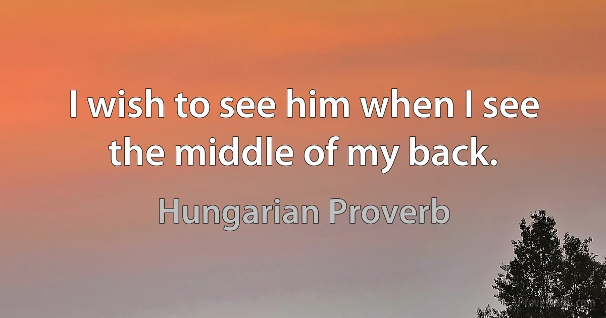 I wish to see him when I see the middle of my back. (Hungarian Proverb)